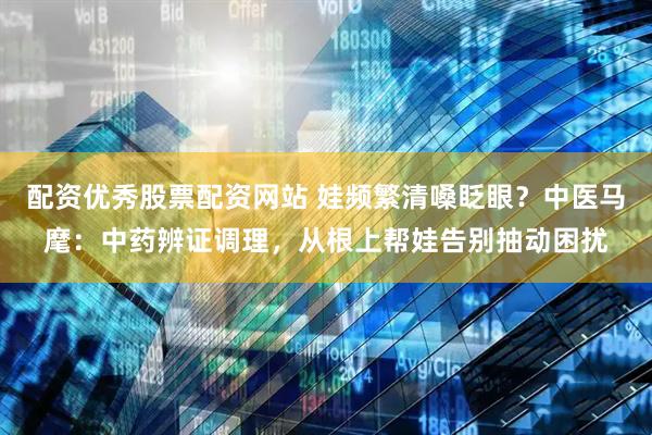 配资优秀股票配资网站 娃频繁清嗓眨眼？中医马麾：中药辨证调理，从根上帮娃告别抽动困扰