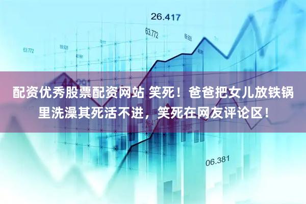 配资优秀股票配资网站 笑死！爸爸把女儿放铁锅里洗澡其死活不进，笑死在网友评论区！