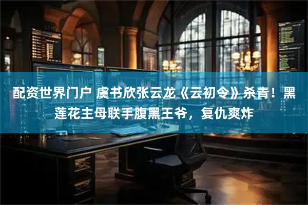 配资世界门户 虞书欣张云龙《云初令》杀青！黑莲花主母联手腹黑王爷，复仇爽炸