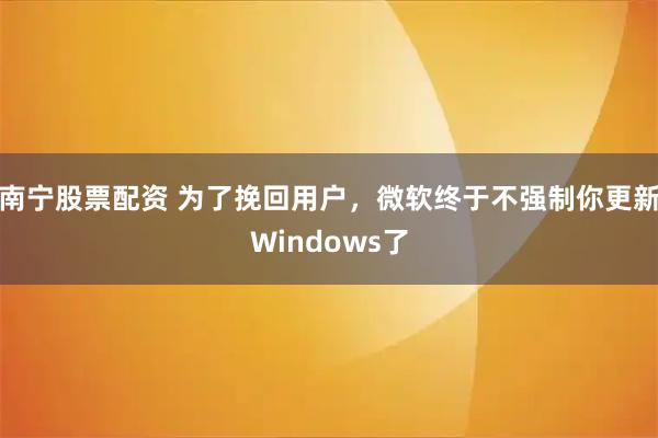 南宁股票配资 为了挽回用户，微软终于不强制你更新Windows了