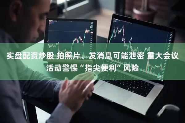 实盘配资炒股 拍照片、发消息可能泄密 重大会议活动警惕“指尖便利”风险